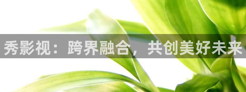 金桔影视下载安装视频：秀影视：跨界融合，共创美好未来